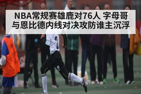 NBA常规赛雄鹿对76人 字母哥与恩比德内线对决攻防谁主沉浮（kaiyun）