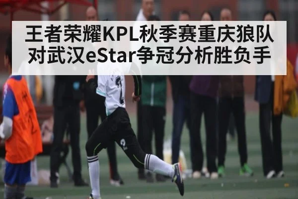 王者荣耀KPL秋季赛重庆狼队对武汉eStar争冠分析胜负手（kaiyun）